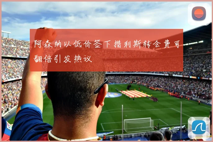 阿森纳以低价签下措利斯转会费可翻倍引发热议