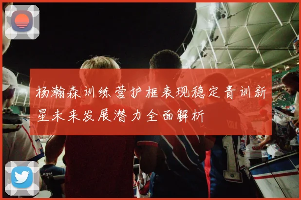 杨瀚森训练营护框表现稳定青训新星未来发展潜力全面解析