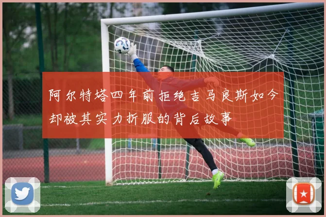 阿尔特塔四年前拒绝吉马良斯如今却被其实力折服的背后故事