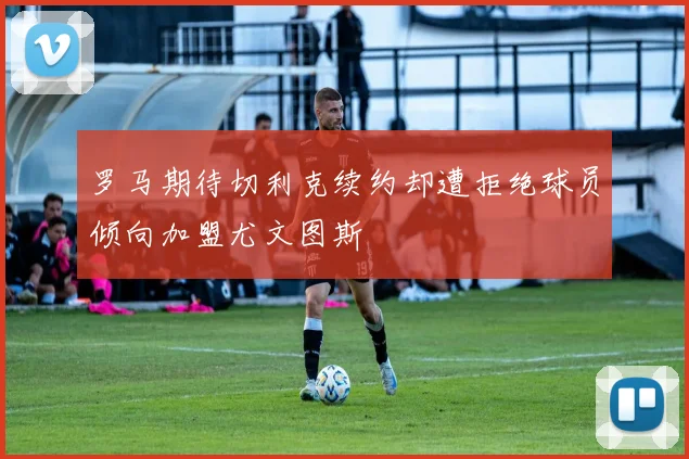 罗马期待切利克续约却遭拒绝球员倾向加盟尤文图斯