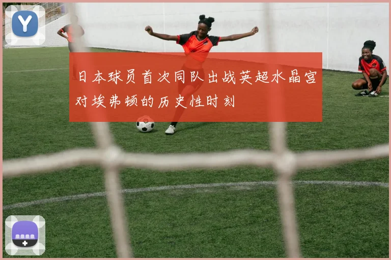 日本球员首次同队出战英超水晶宫对埃弗顿的历史性时刻