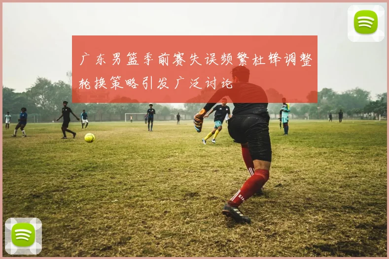 广东男篮季前赛失误频繁杜锋调整轮换策略引发广泛讨论