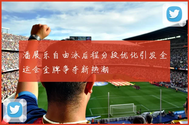 潘展乐自由泳后程分段优化引发全运会金牌争夺新热潮